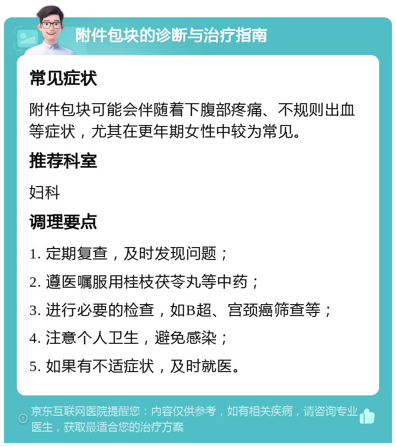 附件包块的诊断与治疗指南 常见症状 附件包块可能会伴随着下腹部疼痛、不规则出血等症状，尤其在更年期女性中较为常见。 推荐科室 妇科 调理要点 1. 定期复查，及时发现问题； 2. 遵医嘱服用桂枝茯苓丸等中药； 3. 进行必要的检查，如B超、宫颈癌筛查等； 4. 注意个人卫生，避免感染； 5. 如果有不适症状，及时就医。