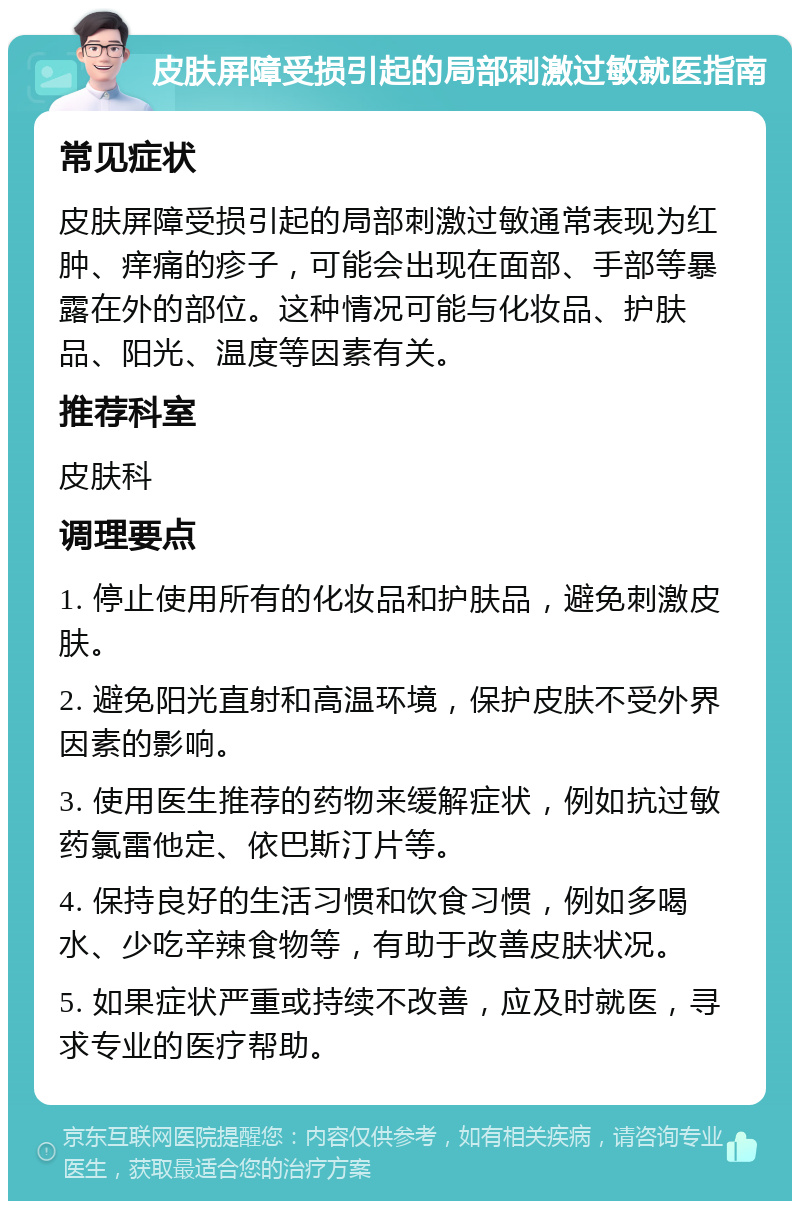 皮肤屏障受损引起的局部刺激过敏就医指南 常见症状 皮肤屏障受损引起的局部刺激过敏通常表现为红肿、痒痛的疹子，可能会出现在面部、手部等暴露在外的部位。这种情况可能与化妆品、护肤品、阳光、温度等因素有关。 推荐科室 皮肤科 调理要点 1. 停止使用所有的化妆品和护肤品，避免刺激皮肤。 2. 避免阳光直射和高温环境，保护皮肤不受外界因素的影响。 3. 使用医生推荐的药物来缓解症状，例如抗过敏药氯雷他定、依巴斯汀片等。 4. 保持良好的生活习惯和饮食习惯，例如多喝水、少吃辛辣食物等，有助于改善皮肤状况。 5. 如果症状严重或持续不改善，应及时就医，寻求专业的医疗帮助。