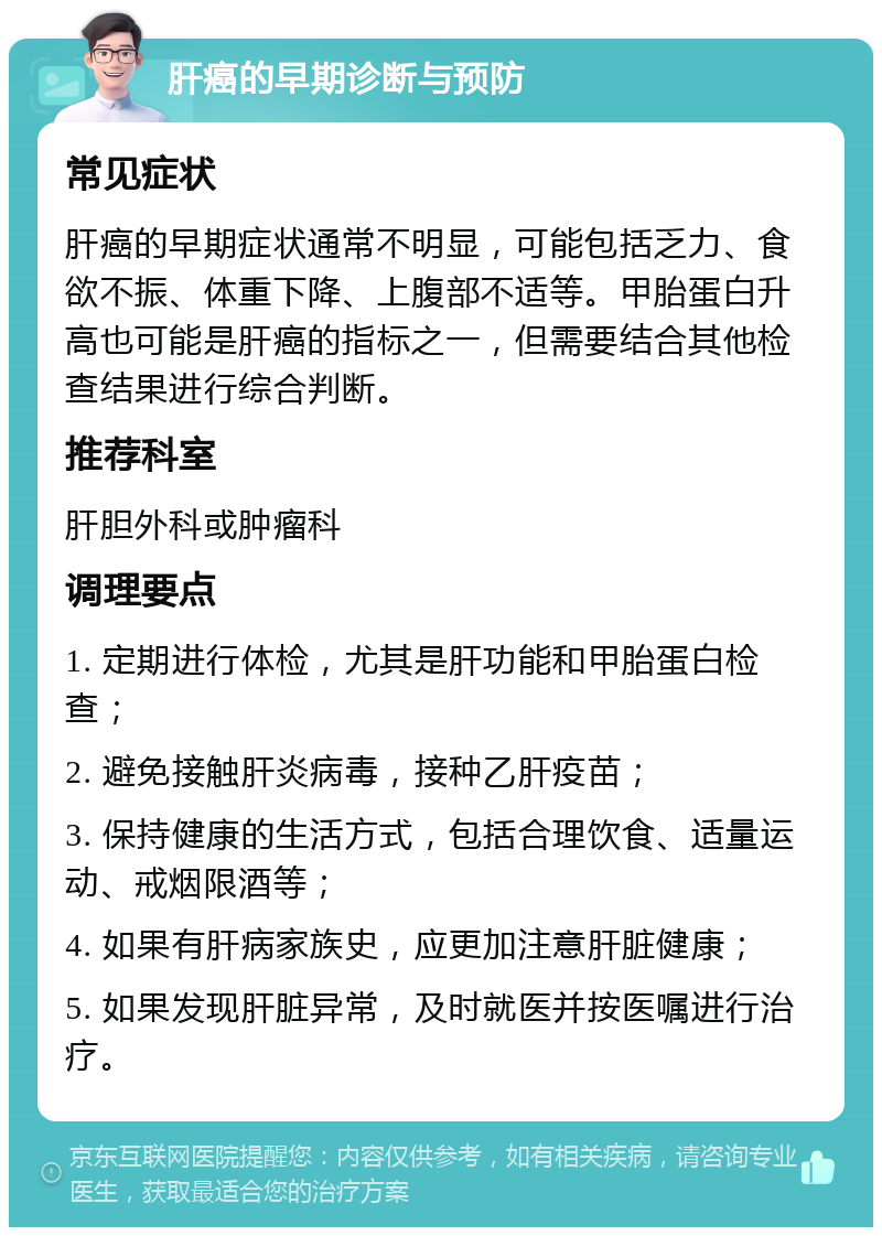 肝癌的早期诊断与预防 常见症状 肝癌的早期症状通常不明显，可能包括乏力、食欲不振、体重下降、上腹部不适等。甲胎蛋白升高也可能是肝癌的指标之一，但需要结合其他检查结果进行综合判断。 推荐科室 肝胆外科或肿瘤科 调理要点 1. 定期进行体检，尤其是肝功能和甲胎蛋白检查； 2. 避免接触肝炎病毒，接种乙肝疫苗； 3. 保持健康的生活方式，包括合理饮食、适量运动、戒烟限酒等； 4. 如果有肝病家族史，应更加注意肝脏健康； 5. 如果发现肝脏异常，及时就医并按医嘱进行治疗。