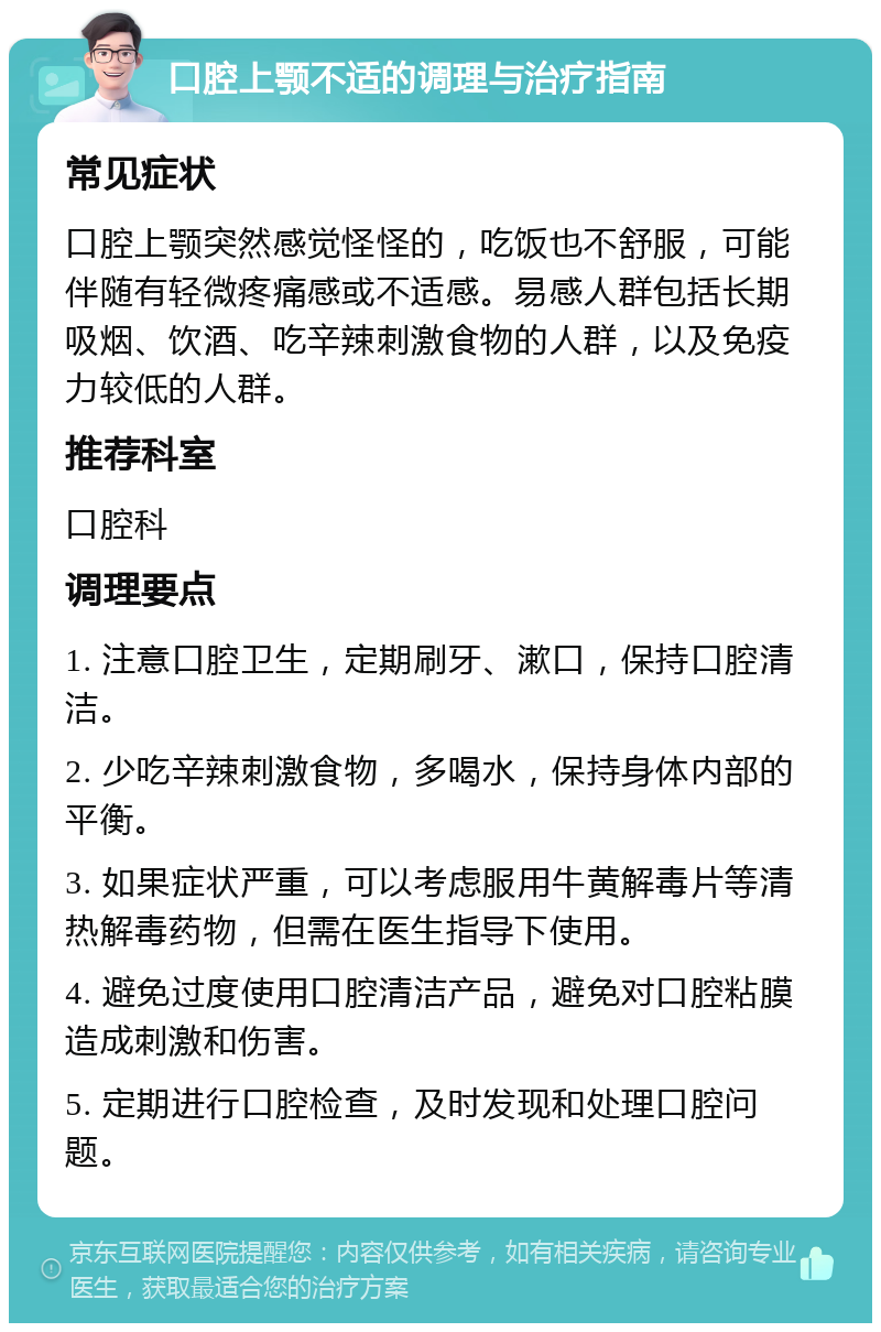 口腔上颚不适的调理与治疗指南 常见症状 口腔上颚突然感觉怪怪的，吃饭也不舒服，可能伴随有轻微疼痛感或不适感。易感人群包括长期吸烟、饮酒、吃辛辣刺激食物的人群，以及免疫力较低的人群。 推荐科室 口腔科 调理要点 1. 注意口腔卫生，定期刷牙、漱口，保持口腔清洁。 2. 少吃辛辣刺激食物，多喝水，保持身体内部的平衡。 3. 如果症状严重，可以考虑服用牛黄解毒片等清热解毒药物，但需在医生指导下使用。 4. 避免过度使用口腔清洁产品，避免对口腔粘膜造成刺激和伤害。 5. 定期进行口腔检查，及时发现和处理口腔问题。