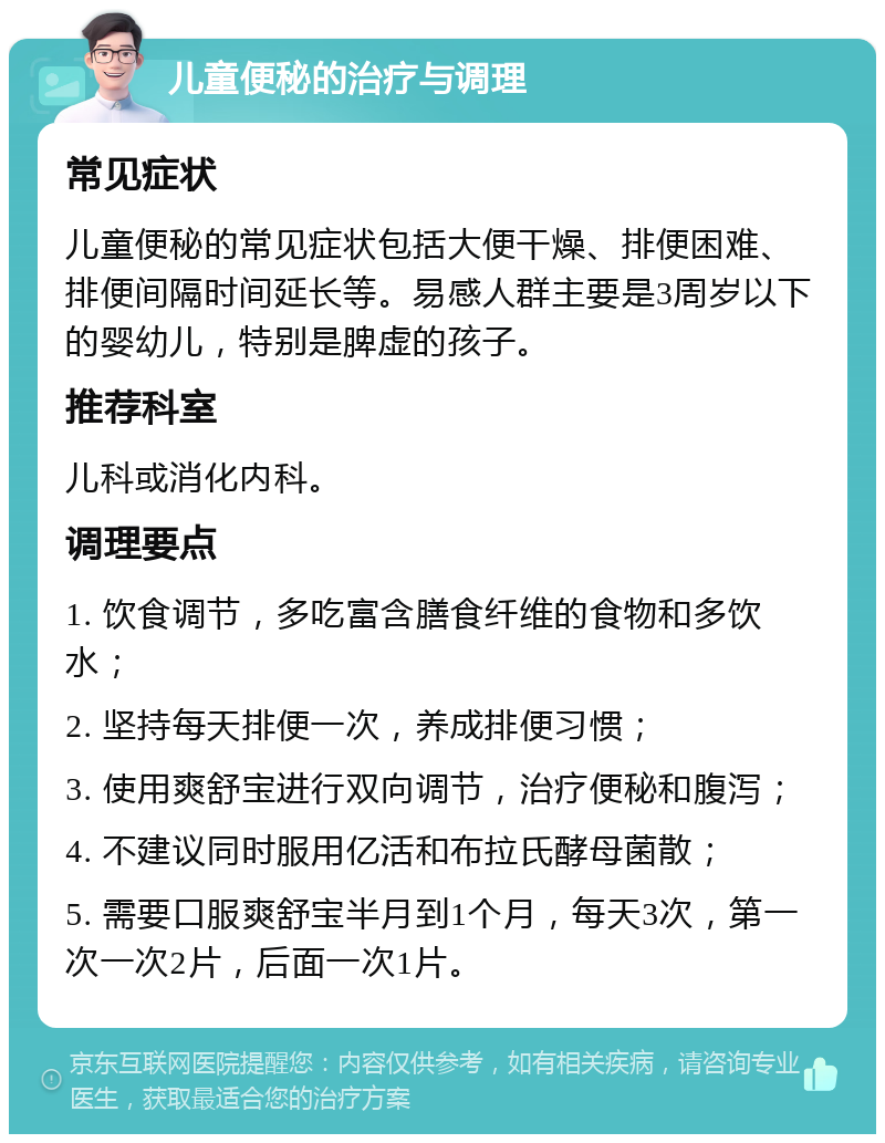 儿童便秘的治疗与调理 常见症状 儿童便秘的常见症状包括大便干燥、排便困难、排便间隔时间延长等。易感人群主要是3周岁以下的婴幼儿，特别是脾虚的孩子。 推荐科室 儿科或消化内科。 调理要点 1. 饮食调节，多吃富含膳食纤维的食物和多饮水； 2. 坚持每天排便一次，养成排便习惯； 3. 使用爽舒宝进行双向调节，治疗便秘和腹泻； 4. 不建议同时服用亿活和布拉氏酵母菌散； 5. 需要口服爽舒宝半月到1个月，每天3次，第一次一次2片，后面一次1片。