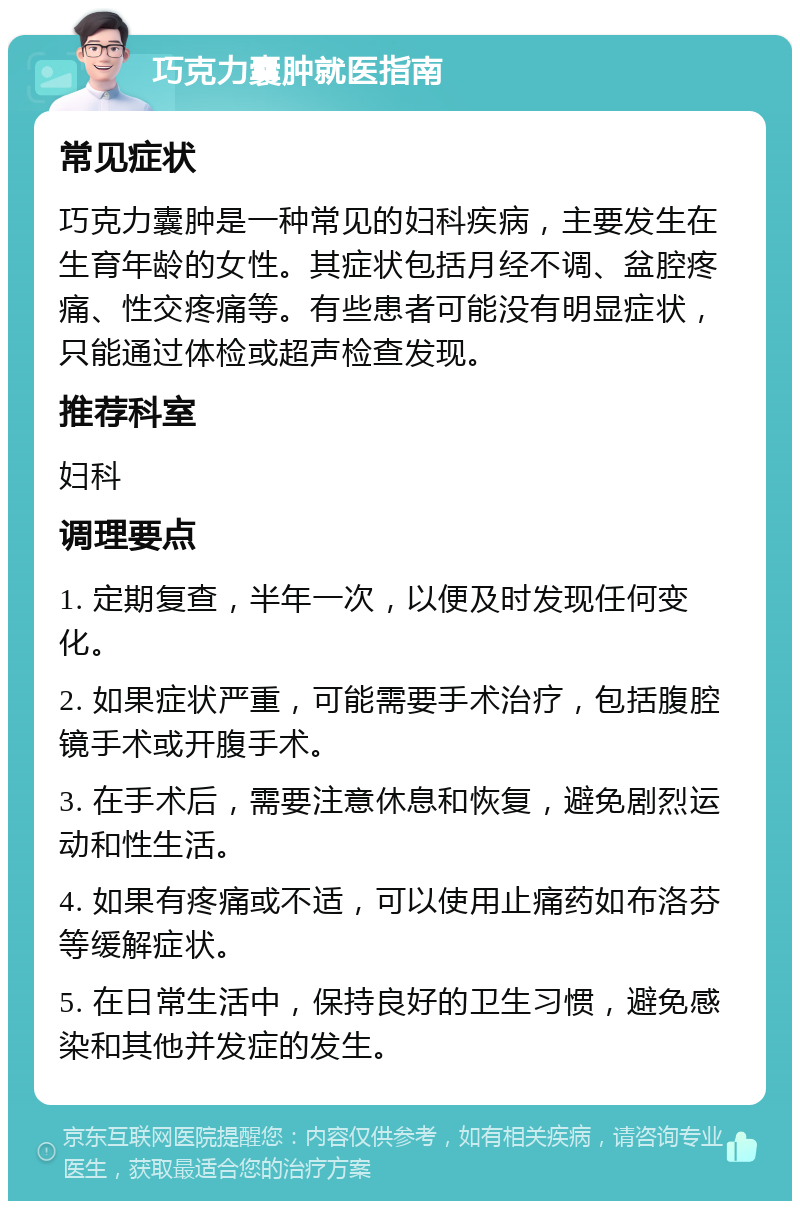 巧克力囊肿就医指南 常见症状 巧克力囊肿是一种常见的妇科疾病，主要发生在生育年龄的女性。其症状包括月经不调、盆腔疼痛、性交疼痛等。有些患者可能没有明显症状，只能通过体检或超声检查发现。 推荐科室 妇科 调理要点 1. 定期复查，半年一次，以便及时发现任何变化。 2. 如果症状严重，可能需要手术治疗，包括腹腔镜手术或开腹手术。 3. 在手术后，需要注意休息和恢复，避免剧烈运动和性生活。 4. 如果有疼痛或不适，可以使用止痛药如布洛芬等缓解症状。 5. 在日常生活中，保持良好的卫生习惯，避免感染和其他并发症的发生。