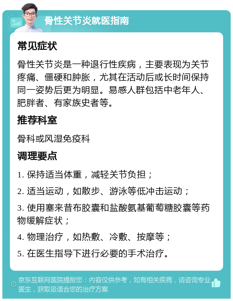 骨性关节炎就医指南 常见症状 骨性关节炎是一种退行性疾病，主要表现为关节疼痛、僵硬和肿胀，尤其在活动后或长时间保持同一姿势后更为明显。易感人群包括中老年人、肥胖者、有家族史者等。 推荐科室 骨科或风湿免疫科 调理要点 1. 保持适当体重，减轻关节负担； 2. 适当运动，如散步、游泳等低冲击运动； 3. 使用塞来昔布胶囊和盐酸氨基葡萄糖胶囊等药物缓解症状； 4. 物理治疗，如热敷、冷敷、按摩等； 5. 在医生指导下进行必要的手术治疗。