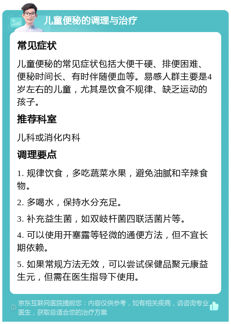 儿童便秘的调理与治疗 常见症状 儿童便秘的常见症状包括大便干硬、排便困难、便秘时间长、有时伴随便血等。易感人群主要是4岁左右的儿童，尤其是饮食不规律、缺乏运动的孩子。 推荐科室 儿科或消化内科 调理要点 1. 规律饮食，多吃蔬菜水果，避免油腻和辛辣食物。 2. 多喝水，保持水分充足。 3. 补充益生菌，如双岐杆菌四联活菌片等。 4. 可以使用开塞露等轻微的通便方法，但不宜长期依赖。 5. 如果常规方法无效，可以尝试保健品聚元康益生元，但需在医生指导下使用。