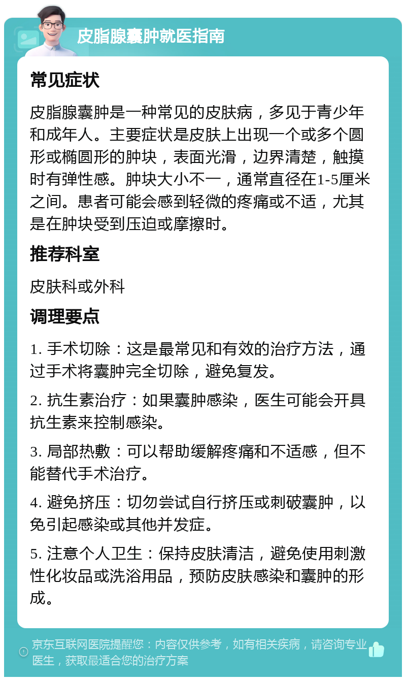 皮脂腺囊肿就医指南 常见症状 皮脂腺囊肿是一种常见的皮肤病，多见于青少年和成年人。主要症状是皮肤上出现一个或多个圆形或椭圆形的肿块，表面光滑，边界清楚，触摸时有弹性感。肿块大小不一，通常直径在1-5厘米之间。患者可能会感到轻微的疼痛或不适，尤其是在肿块受到压迫或摩擦时。 推荐科室 皮肤科或外科 调理要点 1. 手术切除：这是最常见和有效的治疗方法，通过手术将囊肿完全切除，避免复发。 2. 抗生素治疗：如果囊肿感染，医生可能会开具抗生素来控制感染。 3. 局部热敷：可以帮助缓解疼痛和不适感，但不能替代手术治疗。 4. 避免挤压：切勿尝试自行挤压或刺破囊肿，以免引起感染或其他并发症。 5. 注意个人卫生：保持皮肤清洁，避免使用刺激性化妆品或洗浴用品，预防皮肤感染和囊肿的形成。