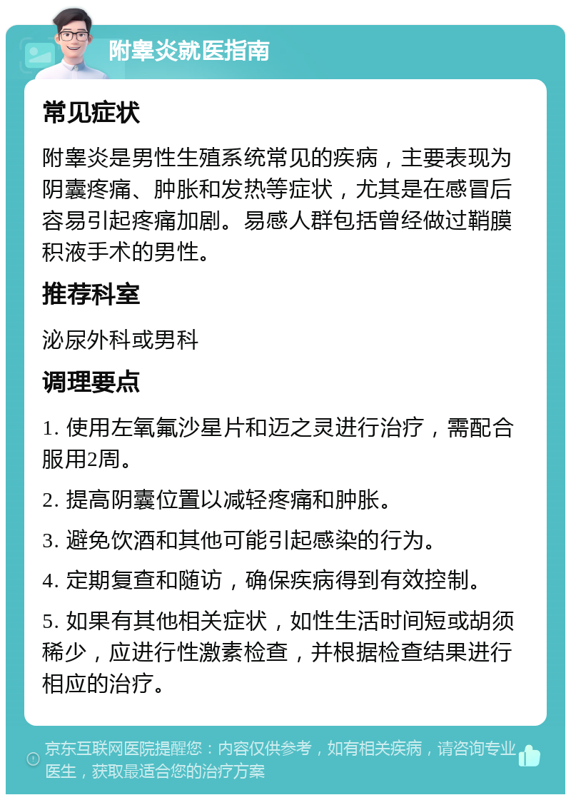 附睾炎就医指南 常见症状 附睾炎是男性生殖系统常见的疾病，主要表现为阴囊疼痛、肿胀和发热等症状，尤其是在感冒后容易引起疼痛加剧。易感人群包括曾经做过鞘膜积液手术的男性。 推荐科室 泌尿外科或男科 调理要点 1. 使用左氧氟沙星片和迈之灵进行治疗，需配合服用2周。 2. 提高阴囊位置以减轻疼痛和肿胀。 3. 避免饮酒和其他可能引起感染的行为。 4. 定期复查和随访，确保疾病得到有效控制。 5. 如果有其他相关症状，如性生活时间短或胡须稀少，应进行性激素检查，并根据检查结果进行相应的治疗。