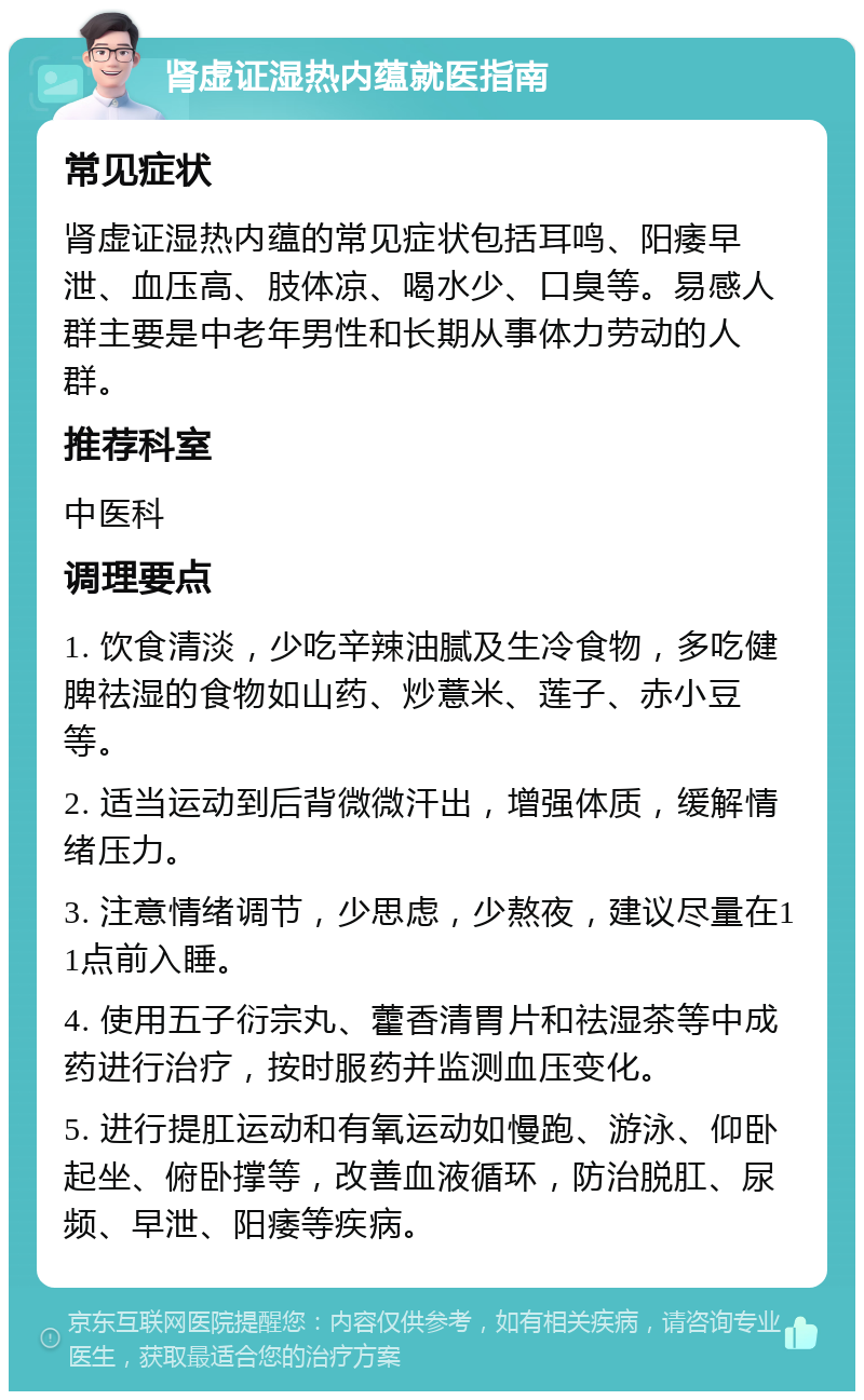 肾虚证湿热内蕴就医指南 常见症状 肾虚证湿热内蕴的常见症状包括耳鸣、阳痿早泄、血压高、肢体凉、喝水少、口臭等。易感人群主要是中老年男性和长期从事体力劳动的人群。 推荐科室 中医科 调理要点 1. 饮食清淡，少吃辛辣油腻及生冷食物，多吃健脾祛湿的食物如山药、炒薏米、莲子、赤小豆等。 2. 适当运动到后背微微汗出，增强体质，缓解情绪压力。 3. 注意情绪调节，少思虑，少熬夜，建议尽量在11点前入睡。 4. 使用五子衍宗丸、藿香清胃片和祛湿茶等中成药进行治疗，按时服药并监测血压变化。 5. 进行提肛运动和有氧运动如慢跑、游泳、仰卧起坐、俯卧撑等，改善血液循环，防治脱肛、尿频、早泄、阳痿等疾病。