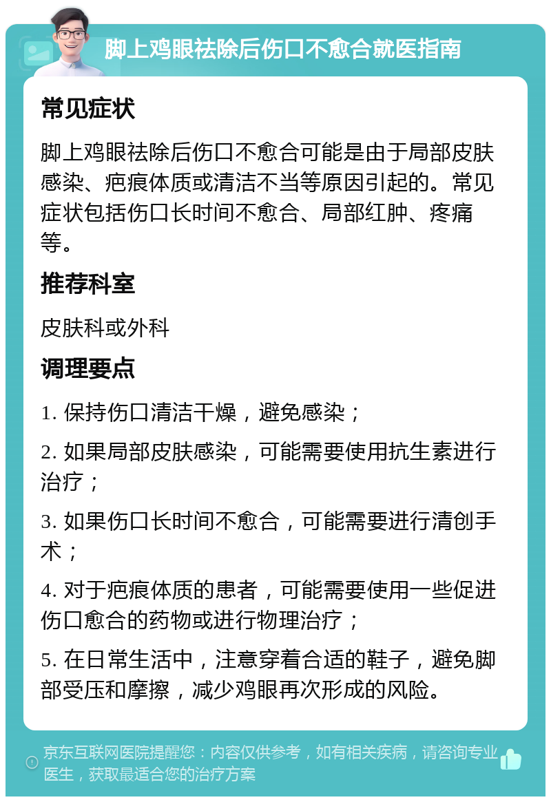 脚上鸡眼祛除后伤口不愈合就医指南 常见症状 脚上鸡眼祛除后伤口不愈合可能是由于局部皮肤感染、疤痕体质或清洁不当等原因引起的。常见症状包括伤口长时间不愈合、局部红肿、疼痛等。 推荐科室 皮肤科或外科 调理要点 1. 保持伤口清洁干燥，避免感染； 2. 如果局部皮肤感染，可能需要使用抗生素进行治疗； 3. 如果伤口长时间不愈合，可能需要进行清创手术； 4. 对于疤痕体质的患者，可能需要使用一些促进伤口愈合的药物或进行物理治疗； 5. 在日常生活中，注意穿着合适的鞋子，避免脚部受压和摩擦，减少鸡眼再次形成的风险。