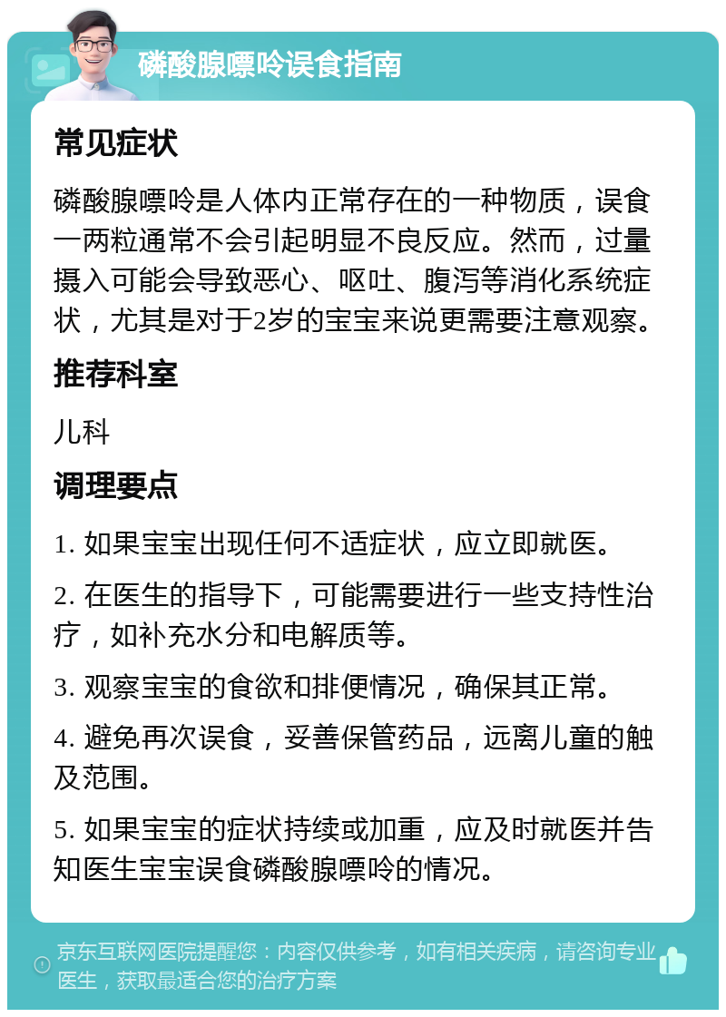 磷酸腺嘌呤误食指南 常见症状 磷酸腺嘌呤是人体内正常存在的一种物质，误食一两粒通常不会引起明显不良反应。然而，过量摄入可能会导致恶心、呕吐、腹泻等消化系统症状，尤其是对于2岁的宝宝来说更需要注意观察。 推荐科室 儿科 调理要点 1. 如果宝宝出现任何不适症状，应立即就医。 2. 在医生的指导下，可能需要进行一些支持性治疗，如补充水分和电解质等。 3. 观察宝宝的食欲和排便情况，确保其正常。 4. 避免再次误食，妥善保管药品，远离儿童的触及范围。 5. 如果宝宝的症状持续或加重，应及时就医并告知医生宝宝误食磷酸腺嘌呤的情况。