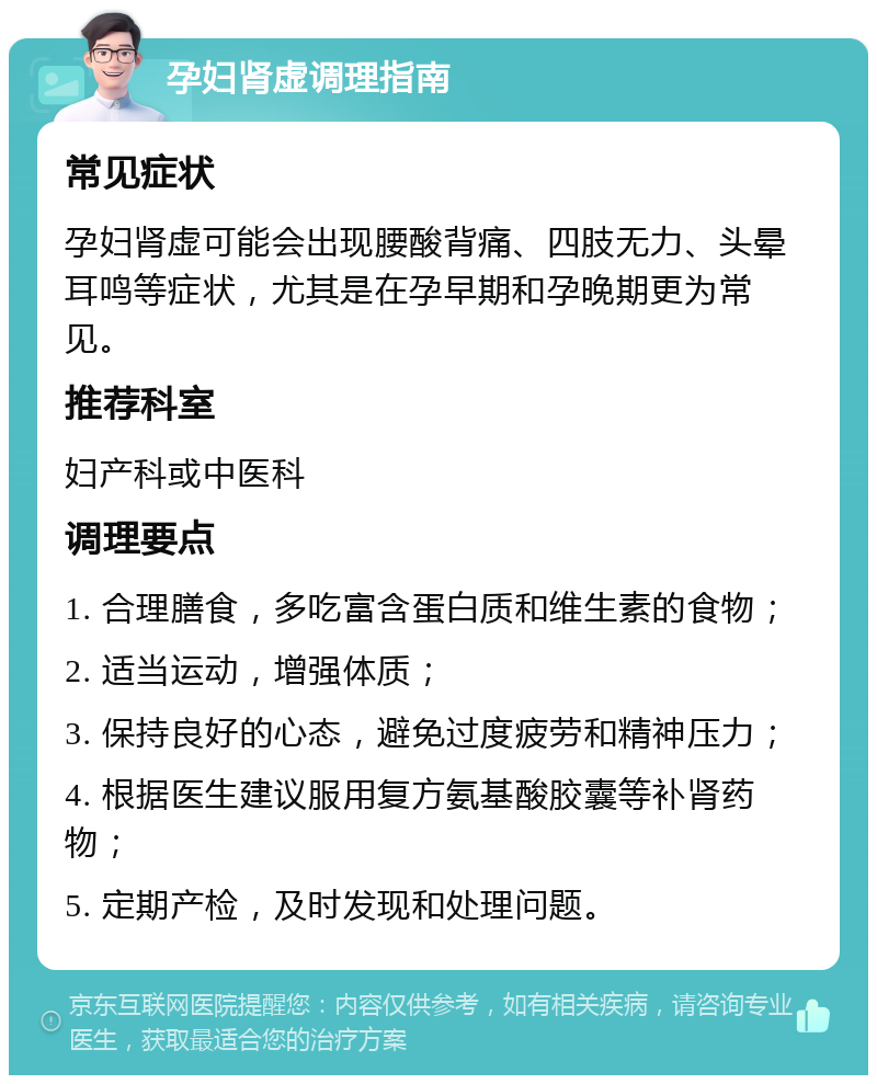 孕妇肾虚调理指南 常见症状 孕妇肾虚可能会出现腰酸背痛、四肢无力、头晕耳鸣等症状，尤其是在孕早期和孕晚期更为常见。 推荐科室 妇产科或中医科 调理要点 1. 合理膳食，多吃富含蛋白质和维生素的食物； 2. 适当运动，增强体质； 3. 保持良好的心态，避免过度疲劳和精神压力； 4. 根据医生建议服用复方氨基酸胶囊等补肾药物； 5. 定期产检，及时发现和处理问题。