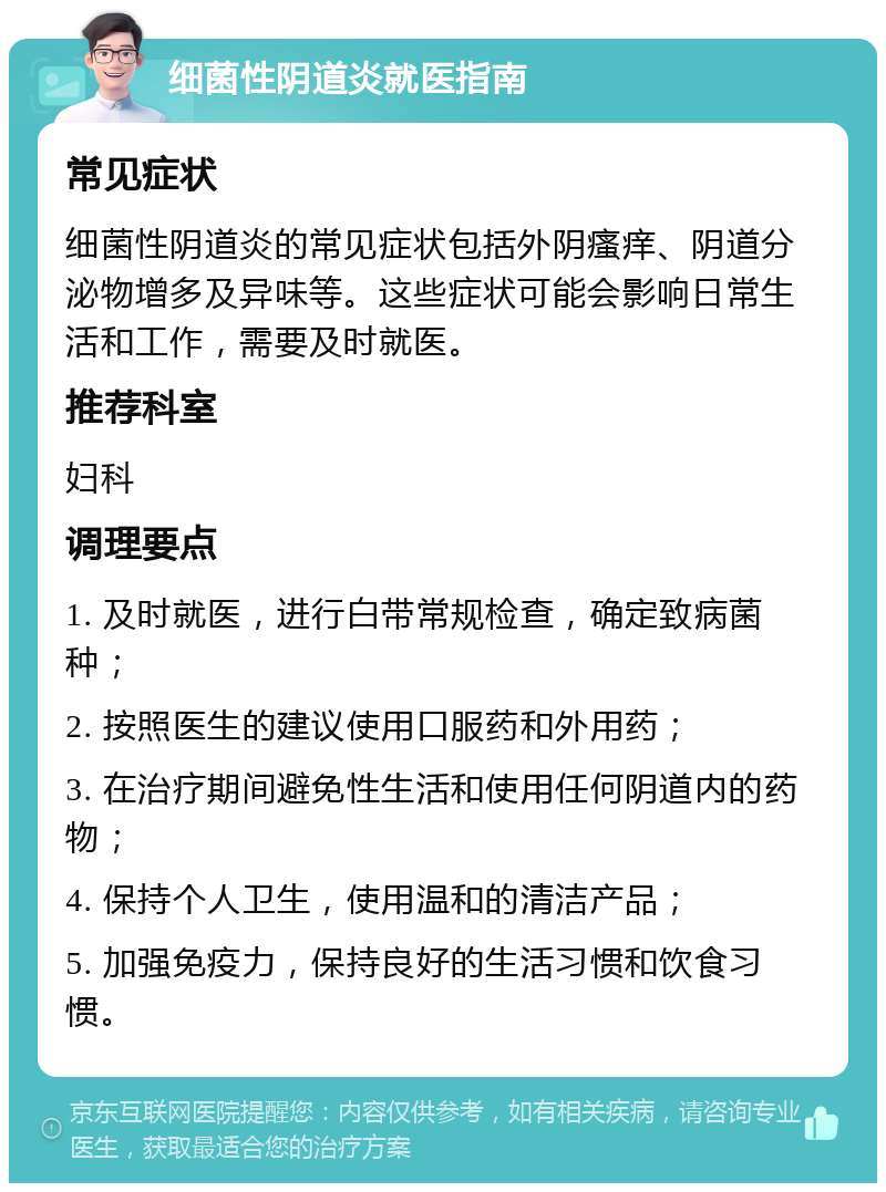 细菌性阴道炎就医指南 常见症状 细菌性阴道炎的常见症状包括外阴瘙痒、阴道分泌物增多及异味等。这些症状可能会影响日常生活和工作，需要及时就医。 推荐科室 妇科 调理要点 1. 及时就医，进行白带常规检查，确定致病菌种； 2. 按照医生的建议使用口服药和外用药； 3. 在治疗期间避免性生活和使用任何阴道内的药物； 4. 保持个人卫生，使用温和的清洁产品； 5. 加强免疫力，保持良好的生活习惯和饮食习惯。