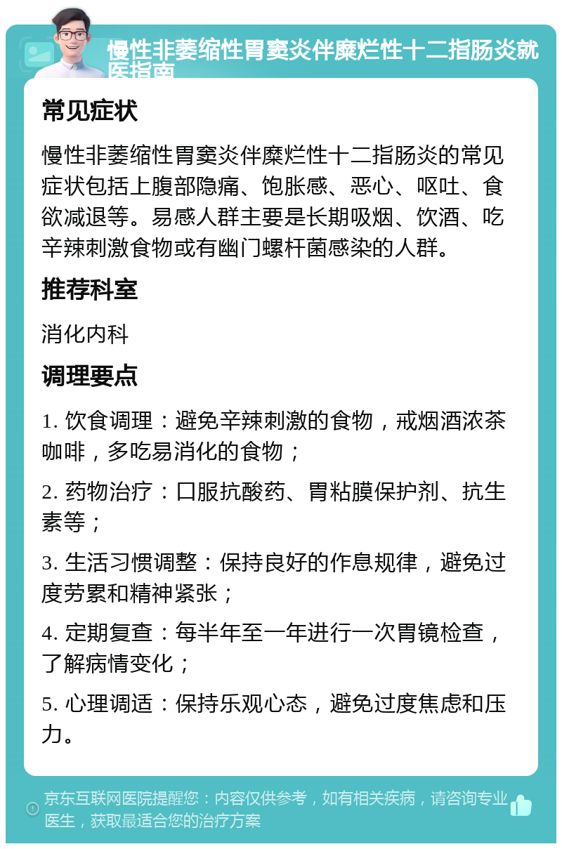 慢性非萎缩性胃窦炎伴糜烂性十二指肠炎就医指南 常见症状 慢性非萎缩性胃窦炎伴糜烂性十二指肠炎的常见症状包括上腹部隐痛、饱胀感、恶心、呕吐、食欲减退等。易感人群主要是长期吸烟、饮酒、吃辛辣刺激食物或有幽门螺杆菌感染的人群。 推荐科室 消化内科 调理要点 1. 饮食调理：避免辛辣刺激的食物，戒烟酒浓茶咖啡，多吃易消化的食物； 2. 药物治疗：口服抗酸药、胃粘膜保护剂、抗生素等； 3. 生活习惯调整：保持良好的作息规律，避免过度劳累和精神紧张； 4. 定期复查：每半年至一年进行一次胃镜检查，了解病情变化； 5. 心理调适：保持乐观心态，避免过度焦虑和压力。