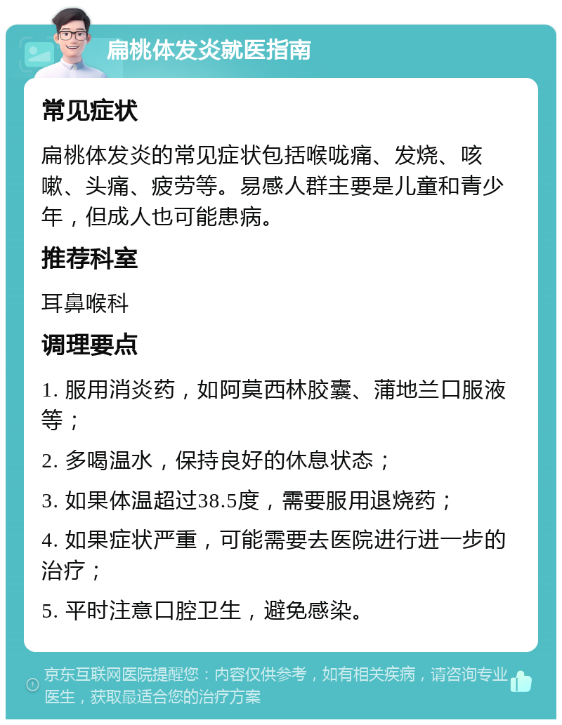 扁桃体发炎就医指南 常见症状 扁桃体发炎的常见症状包括喉咙痛、发烧、咳嗽、头痛、疲劳等。易感人群主要是儿童和青少年，但成人也可能患病。 推荐科室 耳鼻喉科 调理要点 1. 服用消炎药，如阿莫西林胶囊、蒲地兰口服液等； 2. 多喝温水，保持良好的休息状态； 3. 如果体温超过38.5度，需要服用退烧药； 4. 如果症状严重，可能需要去医院进行进一步的治疗； 5. 平时注意口腔卫生，避免感染。