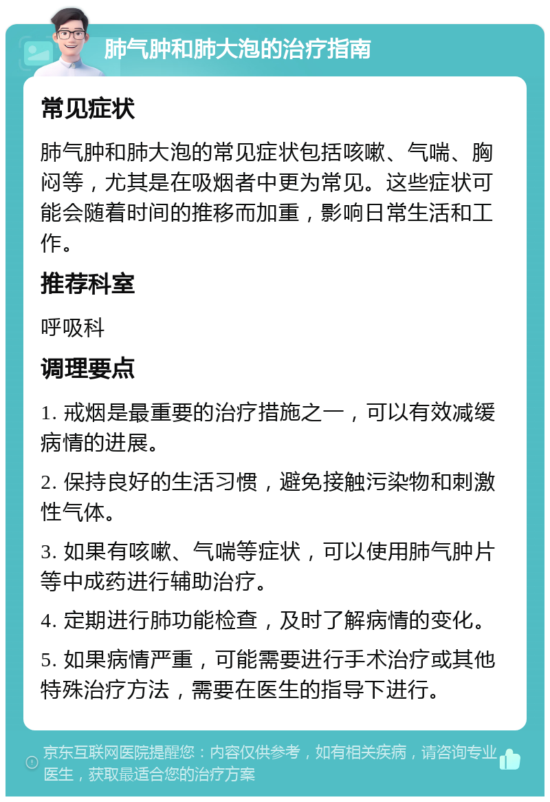 肺气肿和肺大泡的治疗指南 常见症状 肺气肿和肺大泡的常见症状包括咳嗽、气喘、胸闷等，尤其是在吸烟者中更为常见。这些症状可能会随着时间的推移而加重，影响日常生活和工作。 推荐科室 呼吸科 调理要点 1. 戒烟是最重要的治疗措施之一，可以有效减缓病情的进展。 2. 保持良好的生活习惯，避免接触污染物和刺激性气体。 3. 如果有咳嗽、气喘等症状，可以使用肺气肿片等中成药进行辅助治疗。 4. 定期进行肺功能检查，及时了解病情的变化。 5. 如果病情严重，可能需要进行手术治疗或其他特殊治疗方法，需要在医生的指导下进行。