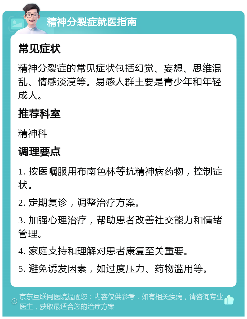 精神分裂症就医指南 常见症状 精神分裂症的常见症状包括幻觉、妄想、思维混乱、情感淡漠等。易感人群主要是青少年和年轻成人。 推荐科室 精神科 调理要点 1. 按医嘱服用布南色林等抗精神病药物，控制症状。 2. 定期复诊，调整治疗方案。 3. 加强心理治疗，帮助患者改善社交能力和情绪管理。 4. 家庭支持和理解对患者康复至关重要。 5. 避免诱发因素，如过度压力、药物滥用等。