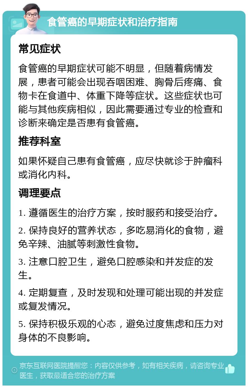 食管癌的早期症状和治疗指南 常见症状 食管癌的早期症状可能不明显，但随着病情发展，患者可能会出现吞咽困难、胸骨后疼痛、食物卡在食道中、体重下降等症状。这些症状也可能与其他疾病相似，因此需要通过专业的检查和诊断来确定是否患有食管癌。 推荐科室 如果怀疑自己患有食管癌，应尽快就诊于肿瘤科或消化内科。 调理要点 1. 遵循医生的治疗方案，按时服药和接受治疗。 2. 保持良好的营养状态，多吃易消化的食物，避免辛辣、油腻等刺激性食物。 3. 注意口腔卫生，避免口腔感染和并发症的发生。 4. 定期复查，及时发现和处理可能出现的并发症或复发情况。 5. 保持积极乐观的心态，避免过度焦虑和压力对身体的不良影响。