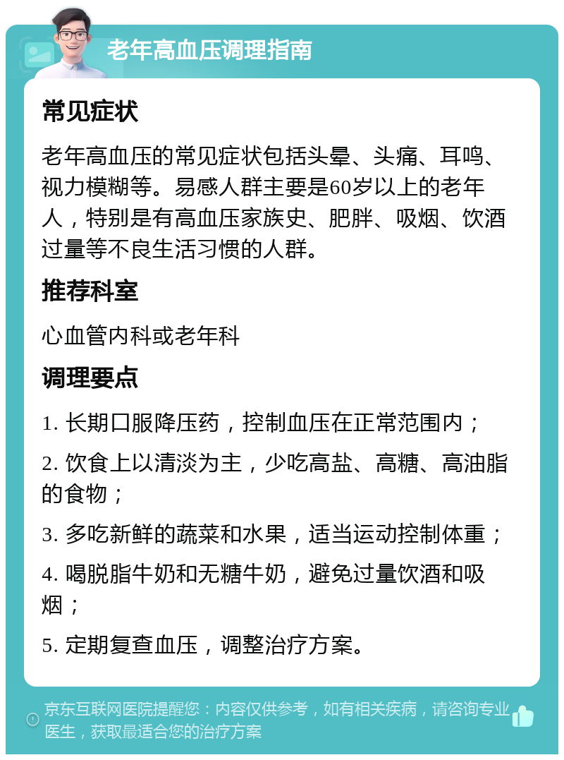 老年高血压调理指南 常见症状 老年高血压的常见症状包括头晕、头痛、耳鸣、视力模糊等。易感人群主要是60岁以上的老年人，特别是有高血压家族史、肥胖、吸烟、饮酒过量等不良生活习惯的人群。 推荐科室 心血管内科或老年科 调理要点 1. 长期口服降压药，控制血压在正常范围内； 2. 饮食上以清淡为主，少吃高盐、高糖、高油脂的食物； 3. 多吃新鲜的蔬菜和水果，适当运动控制体重； 4. 喝脱脂牛奶和无糖牛奶，避免过量饮酒和吸烟； 5. 定期复查血压，调整治疗方案。