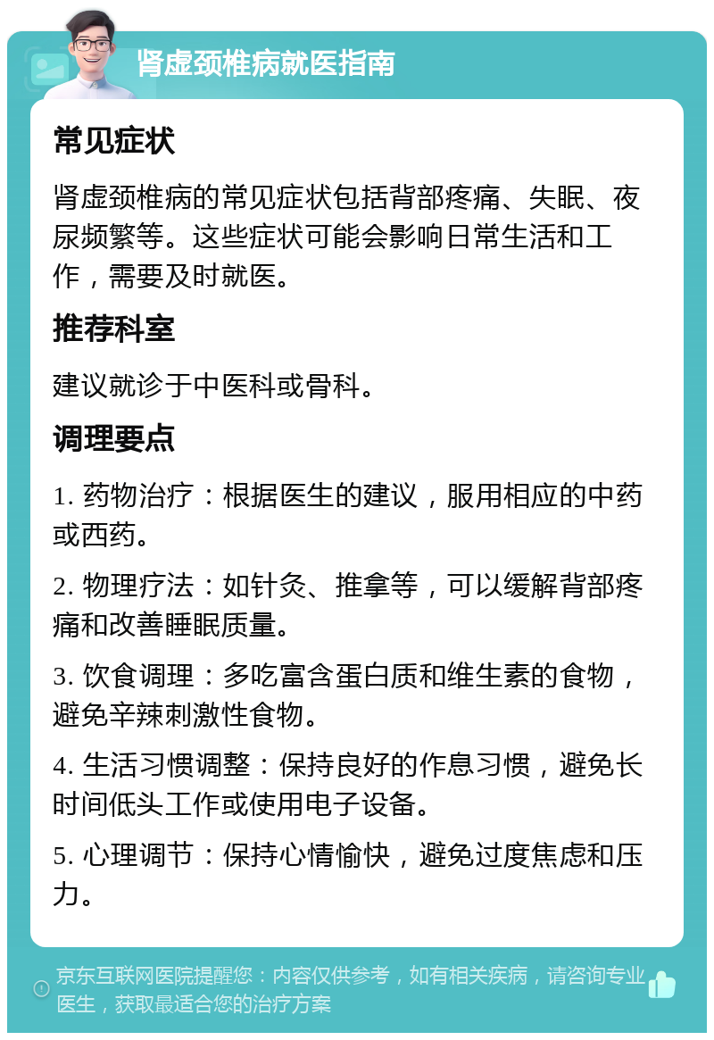 肾虚颈椎病就医指南 常见症状 肾虚颈椎病的常见症状包括背部疼痛、失眠、夜尿频繁等。这些症状可能会影响日常生活和工作，需要及时就医。 推荐科室 建议就诊于中医科或骨科。 调理要点 1. 药物治疗：根据医生的建议，服用相应的中药或西药。 2. 物理疗法：如针灸、推拿等，可以缓解背部疼痛和改善睡眠质量。 3. 饮食调理：多吃富含蛋白质和维生素的食物，避免辛辣刺激性食物。 4. 生活习惯调整：保持良好的作息习惯，避免长时间低头工作或使用电子设备。 5. 心理调节：保持心情愉快，避免过度焦虑和压力。