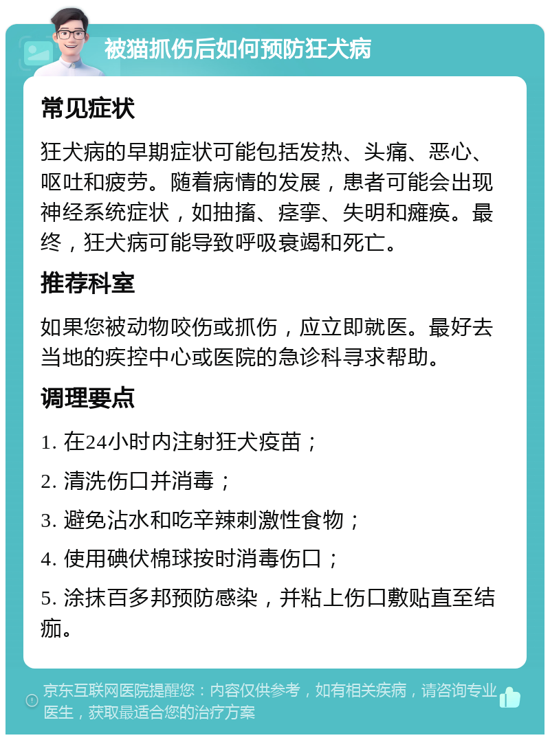 被猫抓伤后如何预防狂犬病 常见症状 狂犬病的早期症状可能包括发热、头痛、恶心、呕吐和疲劳。随着病情的发展，患者可能会出现神经系统症状，如抽搐、痉挛、失明和瘫痪。最终，狂犬病可能导致呼吸衰竭和死亡。 推荐科室 如果您被动物咬伤或抓伤，应立即就医。最好去当地的疾控中心或医院的急诊科寻求帮助。 调理要点 1. 在24小时内注射狂犬疫苗； 2. 清洗伤口并消毒； 3. 避免沾水和吃辛辣刺激性食物； 4. 使用碘伏棉球按时消毒伤口； 5. 涂抹百多邦预防感染，并粘上伤口敷贴直至结痂。