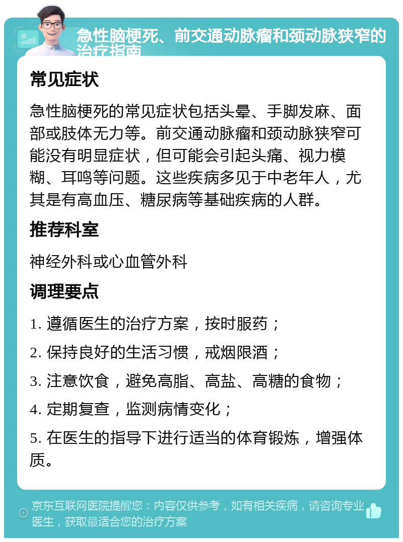 急性脑梗死、前交通动脉瘤和颈动脉狭窄的治疗指南 常见症状 急性脑梗死的常见症状包括头晕、手脚发麻、面部或肢体无力等。前交通动脉瘤和颈动脉狭窄可能没有明显症状，但可能会引起头痛、视力模糊、耳鸣等问题。这些疾病多见于中老年人，尤其是有高血压、糖尿病等基础疾病的人群。 推荐科室 神经外科或心血管外科 调理要点 1. 遵循医生的治疗方案，按时服药； 2. 保持良好的生活习惯，戒烟限酒； 3. 注意饮食，避免高脂、高盐、高糖的食物； 4. 定期复查，监测病情变化； 5. 在医生的指导下进行适当的体育锻炼，增强体质。