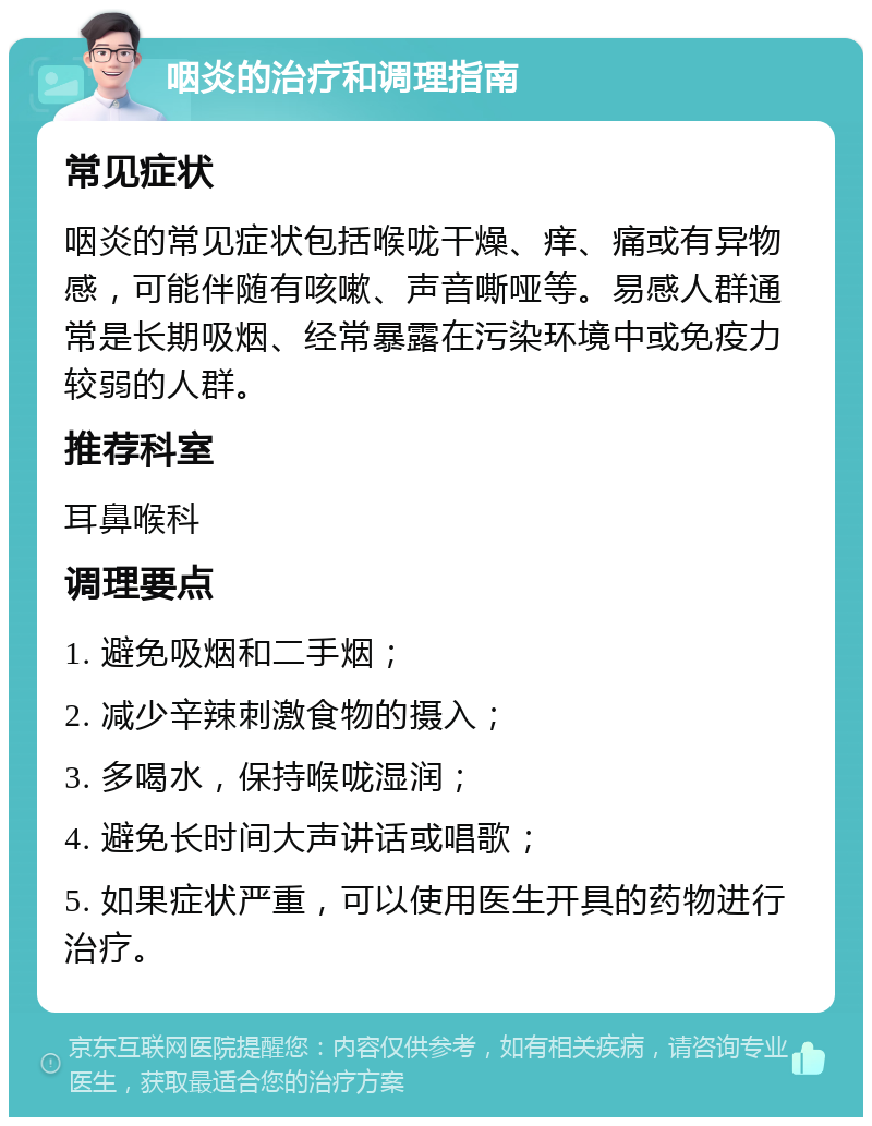 咽炎的治疗和调理指南 常见症状 咽炎的常见症状包括喉咙干燥、痒、痛或有异物感，可能伴随有咳嗽、声音嘶哑等。易感人群通常是长期吸烟、经常暴露在污染环境中或免疫力较弱的人群。 推荐科室 耳鼻喉科 调理要点 1. 避免吸烟和二手烟； 2. 减少辛辣刺激食物的摄入； 3. 多喝水，保持喉咙湿润； 4. 避免长时间大声讲话或唱歌； 5. 如果症状严重，可以使用医生开具的药物进行治疗。