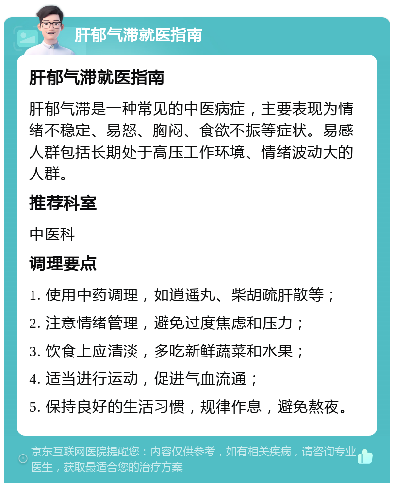 肝郁气滞就医指南 肝郁气滞就医指南 肝郁气滞是一种常见的中医病症，主要表现为情绪不稳定、易怒、胸闷、食欲不振等症状。易感人群包括长期处于高压工作环境、情绪波动大的人群。 推荐科室 中医科 调理要点 1. 使用中药调理，如逍遥丸、柴胡疏肝散等； 2. 注意情绪管理，避免过度焦虑和压力； 3. 饮食上应清淡，多吃新鲜蔬菜和水果； 4. 适当进行运动，促进气血流通； 5. 保持良好的生活习惯，规律作息，避免熬夜。