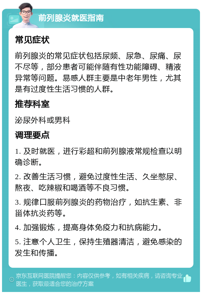 前列腺炎就医指南 常见症状 前列腺炎的常见症状包括尿频、尿急、尿痛、尿不尽等，部分患者可能伴随有性功能障碍、精液异常等问题。易感人群主要是中老年男性，尤其是有过度性生活习惯的人群。 推荐科室 泌尿外科或男科 调理要点 1. 及时就医，进行彩超和前列腺液常规检查以明确诊断。 2. 改善生活习惯，避免过度性生活、久坐憋尿、熬夜、吃辣椒和喝酒等不良习惯。 3. 规律口服前列腺炎的药物治疗，如抗生素、非甾体抗炎药等。 4. 加强锻炼，提高身体免疫力和抗病能力。 5. 注意个人卫生，保持生殖器清洁，避免感染的发生和传播。