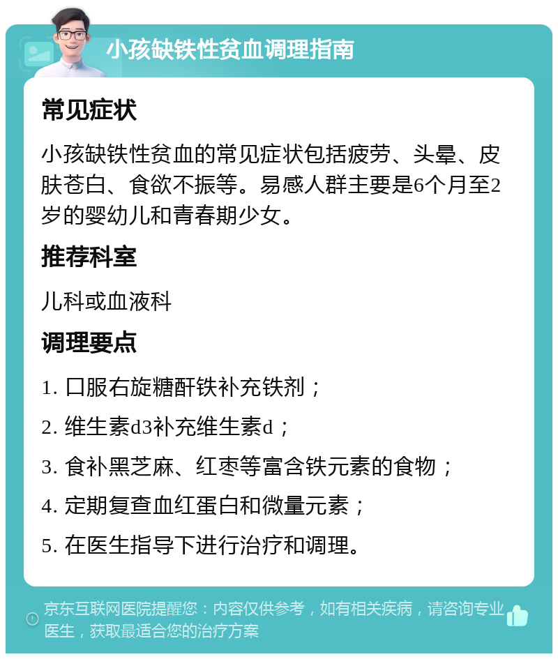 小孩缺铁性贫血调理指南 常见症状 小孩缺铁性贫血的常见症状包括疲劳、头晕、皮肤苍白、食欲不振等。易感人群主要是6个月至2岁的婴幼儿和青春期少女。 推荐科室 儿科或血液科 调理要点 1. 口服右旋糖酐铁补充铁剂； 2. 维生素d3补充维生素d； 3. 食补黑芝麻、红枣等富含铁元素的食物； 4. 定期复查血红蛋白和微量元素； 5. 在医生指导下进行治疗和调理。