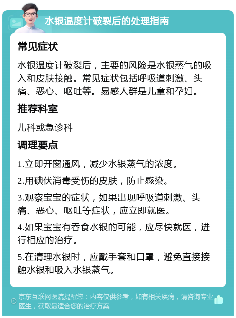 水银温度计破裂后的处理指南 常见症状 水银温度计破裂后，主要的风险是水银蒸气的吸入和皮肤接触。常见症状包括呼吸道刺激、头痛、恶心、呕吐等。易感人群是儿童和孕妇。 推荐科室 儿科或急诊科 调理要点 1.立即开窗通风，减少水银蒸气的浓度。 2.用碘伏消毒受伤的皮肤，防止感染。 3.观察宝宝的症状，如果出现呼吸道刺激、头痛、恶心、呕吐等症状，应立即就医。 4.如果宝宝有吞食水银的可能，应尽快就医，进行相应的治疗。 5.在清理水银时，应戴手套和口罩，避免直接接触水银和吸入水银蒸气。