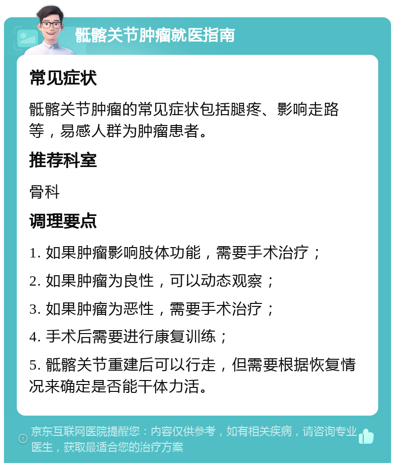 骶髂关节肿瘤就医指南 常见症状 骶髂关节肿瘤的常见症状包括腿疼、影响走路等，易感人群为肿瘤患者。 推荐科室 骨科 调理要点 1. 如果肿瘤影响肢体功能，需要手术治疗； 2. 如果肿瘤为良性，可以动态观察； 3. 如果肿瘤为恶性，需要手术治疗； 4. 手术后需要进行康复训练； 5. 骶髂关节重建后可以行走，但需要根据恢复情况来确定是否能干体力活。