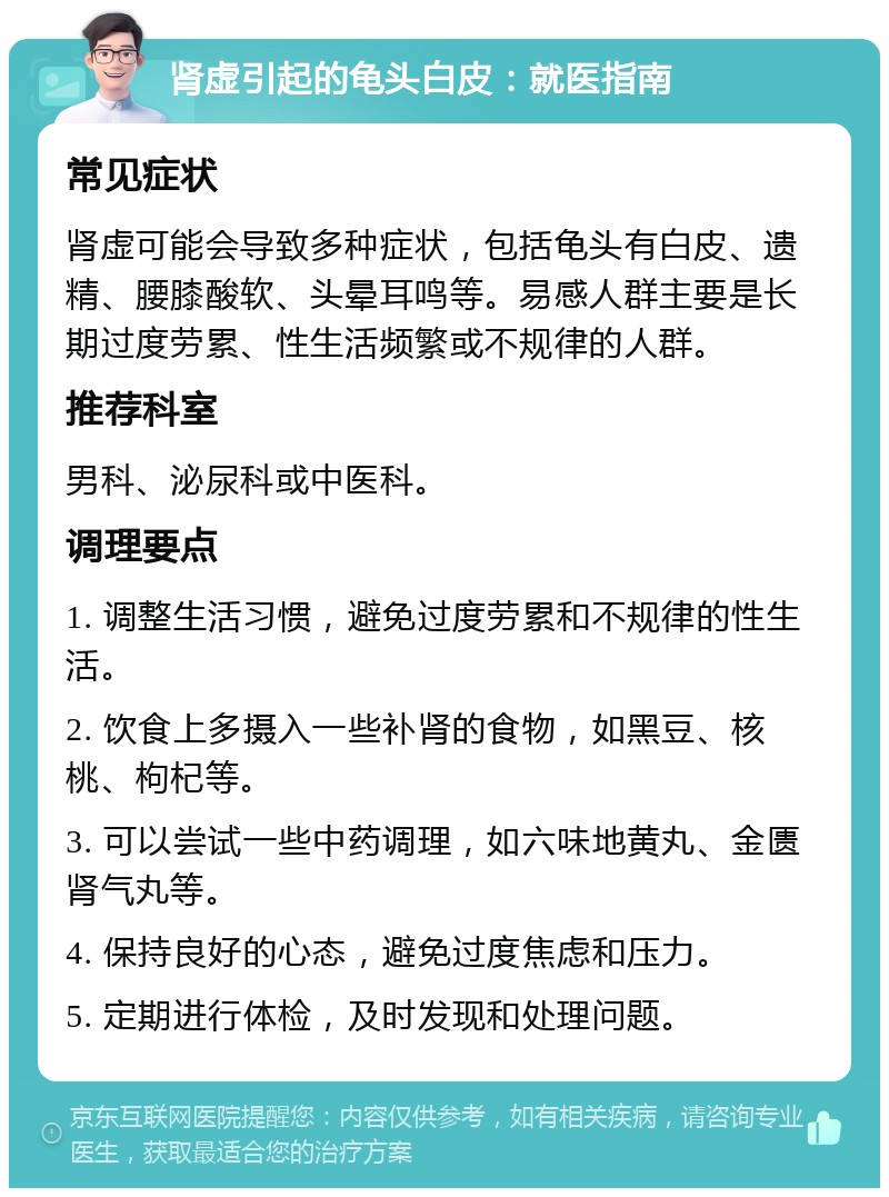 肾虚引起的龟头白皮：就医指南 常见症状 肾虚可能会导致多种症状，包括龟头有白皮、遗精、腰膝酸软、头晕耳鸣等。易感人群主要是长期过度劳累、性生活频繁或不规律的人群。 推荐科室 男科、泌尿科或中医科。 调理要点 1. 调整生活习惯，避免过度劳累和不规律的性生活。 2. 饮食上多摄入一些补肾的食物，如黑豆、核桃、枸杞等。 3. 可以尝试一些中药调理，如六味地黄丸、金匮肾气丸等。 4. 保持良好的心态，避免过度焦虑和压力。 5. 定期进行体检，及时发现和处理问题。