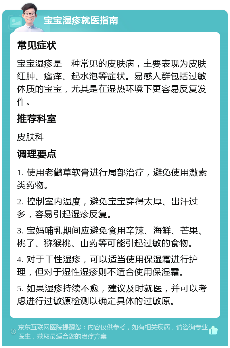 宝宝湿疹就医指南 常见症状 宝宝湿疹是一种常见的皮肤病，主要表现为皮肤红肿、瘙痒、起水泡等症状。易感人群包括过敏体质的宝宝，尤其是在湿热环境下更容易反复发作。 推荐科室 皮肤科 调理要点 1. 使用老鹳草软膏进行局部治疗，避免使用激素类药物。 2. 控制室内温度，避免宝宝穿得太厚、出汗过多，容易引起湿疹反复。 3. 宝妈哺乳期间应避免食用辛辣、海鲜、芒果、桃子、猕猴桃、山药等可能引起过敏的食物。 4. 对于干性湿疹，可以适当使用保湿霜进行护理，但对于湿性湿疹则不适合使用保湿霜。 5. 如果湿疹持续不愈，建议及时就医，并可以考虑进行过敏源检测以确定具体的过敏原。