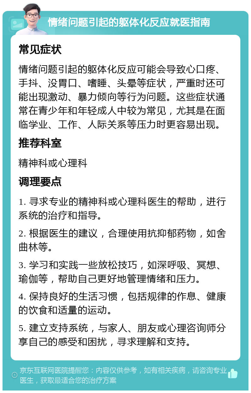 情绪问题引起的躯体化反应就医指南 常见症状 情绪问题引起的躯体化反应可能会导致心口疼、手抖、没胃口、嗜睡、头晕等症状，严重时还可能出现激动、暴力倾向等行为问题。这些症状通常在青少年和年轻成人中较为常见，尤其是在面临学业、工作、人际关系等压力时更容易出现。 推荐科室 精神科或心理科 调理要点 1. 寻求专业的精神科或心理科医生的帮助，进行系统的治疗和指导。 2. 根据医生的建议，合理使用抗抑郁药物，如舍曲林等。 3. 学习和实践一些放松技巧，如深呼吸、冥想、瑜伽等，帮助自己更好地管理情绪和压力。 4. 保持良好的生活习惯，包括规律的作息、健康的饮食和适量的运动。 5. 建立支持系统，与家人、朋友或心理咨询师分享自己的感受和困扰，寻求理解和支持。