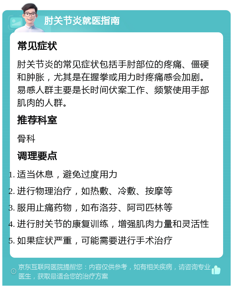 肘关节炎就医指南 常见症状 肘关节炎的常见症状包括手肘部位的疼痛、僵硬和肿胀，尤其是在握拳或用力时疼痛感会加剧。易感人群主要是长时间伏案工作、频繁使用手部肌肉的人群。 推荐科室 骨科 调理要点 适当休息，避免过度用力 进行物理治疗，如热敷、冷敷、按摩等 服用止痛药物，如布洛芬、阿司匹林等 进行肘关节的康复训练，增强肌肉力量和灵活性 如果症状严重，可能需要进行手术治疗