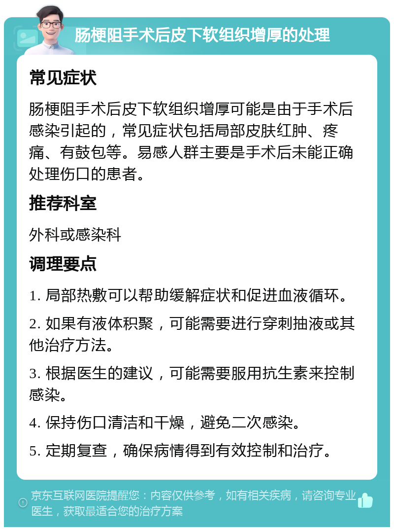 肠梗阻手术后皮下软组织增厚的处理 常见症状 肠梗阻手术后皮下软组织增厚可能是由于手术后感染引起的，常见症状包括局部皮肤红肿、疼痛、有鼓包等。易感人群主要是手术后未能正确处理伤口的患者。 推荐科室 外科或感染科 调理要点 1. 局部热敷可以帮助缓解症状和促进血液循环。 2. 如果有液体积聚，可能需要进行穿刺抽液或其他治疗方法。 3. 根据医生的建议，可能需要服用抗生素来控制感染。 4. 保持伤口清洁和干燥，避免二次感染。 5. 定期复查，确保病情得到有效控制和治疗。