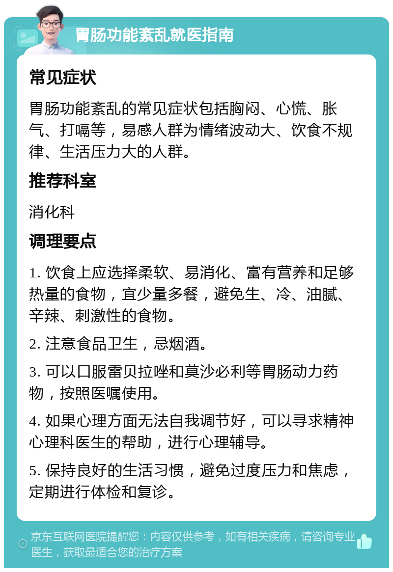 胃肠功能紊乱就医指南 常见症状 胃肠功能紊乱的常见症状包括胸闷、心慌、胀气、打嗝等，易感人群为情绪波动大、饮食不规律、生活压力大的人群。 推荐科室 消化科 调理要点 1. 饮食上应选择柔软、易消化、富有营养和足够热量的食物，宜少量多餐，避免生、冷、油腻、辛辣、刺激性的食物。 2. 注意食品卫生，忌烟酒。 3. 可以口服雷贝拉唑和莫沙必利等胃肠动力药物，按照医嘱使用。 4. 如果心理方面无法自我调节好，可以寻求精神心理科医生的帮助，进行心理辅导。 5. 保持良好的生活习惯，避免过度压力和焦虑，定期进行体检和复诊。