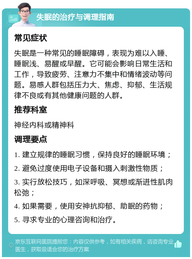 失眠的治疗与调理指南 常见症状 失眠是一种常见的睡眠障碍，表现为难以入睡、睡眠浅、易醒或早醒。它可能会影响日常生活和工作，导致疲劳、注意力不集中和情绪波动等问题。易感人群包括压力大、焦虑、抑郁、生活规律不良或有其他健康问题的人群。 推荐科室 神经内科或精神科 调理要点 1. 建立规律的睡眠习惯，保持良好的睡眠环境； 2. 避免过度使用电子设备和摄入刺激性物质； 3. 实行放松技巧，如深呼吸、冥想或渐进性肌肉松弛； 4. 如果需要，使用安神抗抑郁、助眠的药物； 5. 寻求专业的心理咨询和治疗。