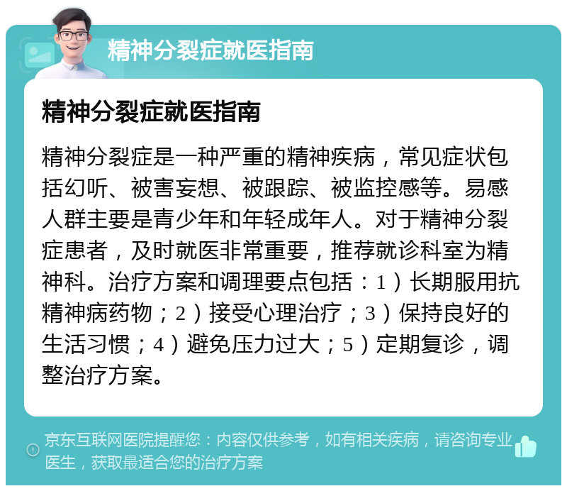 精神分裂症就医指南 精神分裂症就医指南 精神分裂症是一种严重的精神疾病，常见症状包括幻听、被害妄想、被跟踪、被监控感等。易感人群主要是青少年和年轻成年人。对于精神分裂症患者，及时就医非常重要，推荐就诊科室为精神科。治疗方案和调理要点包括：1）长期服用抗精神病药物；2）接受心理治疗；3）保持良好的生活习惯；4）避免压力过大；5）定期复诊，调整治疗方案。