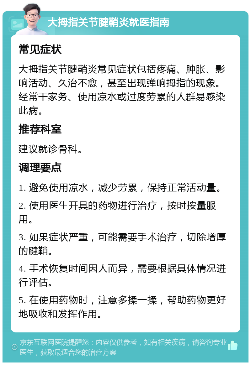 大拇指关节腱鞘炎就医指南 常见症状 大拇指关节腱鞘炎常见症状包括疼痛、肿胀、影响活动、久治不愈，甚至出现弹响拇指的现象。经常干家务、使用凉水或过度劳累的人群易感染此病。 推荐科室 建议就诊骨科。 调理要点 1. 避免使用凉水，减少劳累，保持正常活动量。 2. 使用医生开具的药物进行治疗，按时按量服用。 3. 如果症状严重，可能需要手术治疗，切除增厚的腱鞘。 4. 手术恢复时间因人而异，需要根据具体情况进行评估。 5. 在使用药物时，注意多揉一揉，帮助药物更好地吸收和发挥作用。