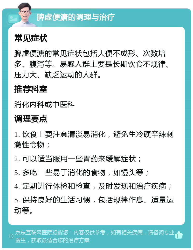 脾虚便溏的调理与治疗 常见症状 脾虚便溏的常见症状包括大便不成形、次数增多、腹泻等。易感人群主要是长期饮食不规律、压力大、缺乏运动的人群。 推荐科室 消化内科或中医科 调理要点 1. 饮食上要注意清淡易消化，避免生冷硬辛辣刺激性食物； 2. 可以适当服用一些胃药来缓解症状； 3. 多吃一些易于消化的食物，如馒头等； 4. 定期进行体检和检查，及时发现和治疗疾病； 5. 保持良好的生活习惯，包括规律作息、适量运动等。