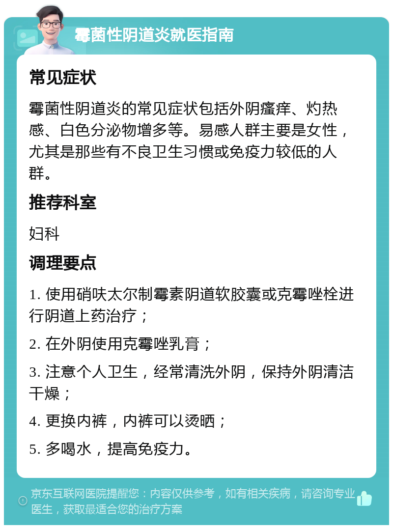 霉菌性阴道炎就医指南 常见症状 霉菌性阴道炎的常见症状包括外阴瘙痒、灼热感、白色分泌物增多等。易感人群主要是女性，尤其是那些有不良卫生习惯或免疫力较低的人群。 推荐科室 妇科 调理要点 1. 使用硝呋太尔制霉素阴道软胶囊或克霉唑栓进行阴道上药治疗； 2. 在外阴使用克霉唑乳膏； 3. 注意个人卫生，经常清洗外阴，保持外阴清洁干燥； 4. 更换内裤，内裤可以烫晒； 5. 多喝水，提高免疫力。