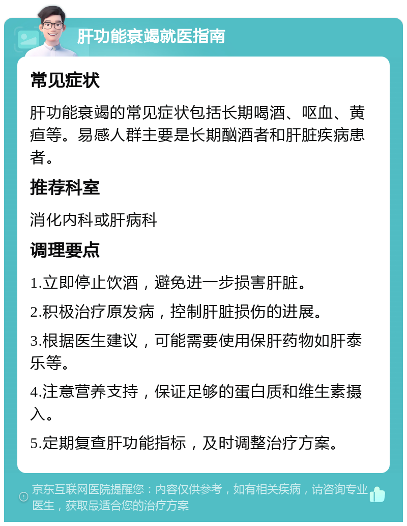 肝功能衰竭就医指南 常见症状 肝功能衰竭的常见症状包括长期喝酒、呕血、黄疸等。易感人群主要是长期酗酒者和肝脏疾病患者。 推荐科室 消化内科或肝病科 调理要点 1.立即停止饮酒，避免进一步损害肝脏。 2.积极治疗原发病，控制肝脏损伤的进展。 3.根据医生建议，可能需要使用保肝药物如肝泰乐等。 4.注意营养支持，保证足够的蛋白质和维生素摄入。 5.定期复查肝功能指标，及时调整治疗方案。