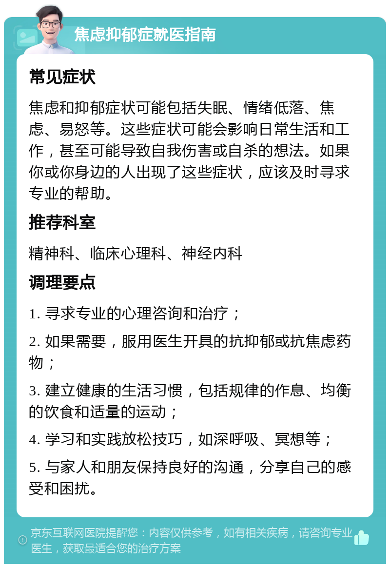 焦虑抑郁症就医指南 常见症状 焦虑和抑郁症状可能包括失眠、情绪低落、焦虑、易怒等。这些症状可能会影响日常生活和工作，甚至可能导致自我伤害或自杀的想法。如果你或你身边的人出现了这些症状，应该及时寻求专业的帮助。 推荐科室 精神科、临床心理科、神经内科 调理要点 1. 寻求专业的心理咨询和治疗； 2. 如果需要，服用医生开具的抗抑郁或抗焦虑药物； 3. 建立健康的生活习惯，包括规律的作息、均衡的饮食和适量的运动； 4. 学习和实践放松技巧，如深呼吸、冥想等； 5. 与家人和朋友保持良好的沟通，分享自己的感受和困扰。