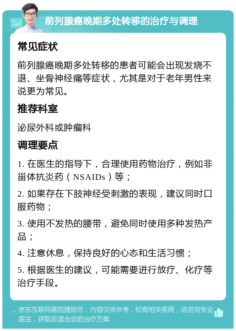 前列腺癌晚期多处转移的治疗与调理 常见症状 前列腺癌晚期多处转移的患者可能会出现发烧不退、坐骨神经痛等症状，尤其是对于老年男性来说更为常见。 推荐科室 泌尿外科或肿瘤科 调理要点 1. 在医生的指导下，合理使用药物治疗，例如非甾体抗炎药（NSAIDs）等； 2. 如果存在下肢神经受刺激的表现，建议同时口服药物； 3. 使用不发热的腰带，避免同时使用多种发热产品； 4. 注意休息，保持良好的心态和生活习惯； 5. 根据医生的建议，可能需要进行放疗、化疗等治疗手段。