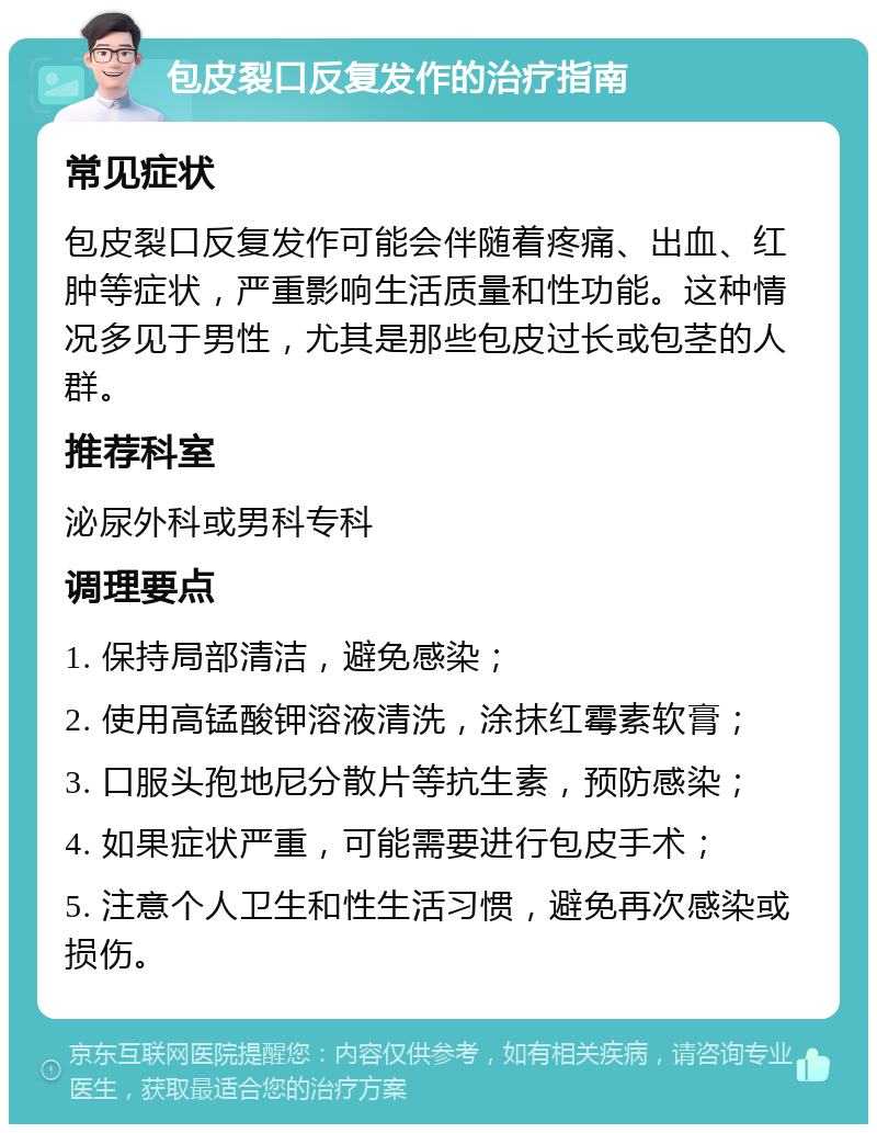 包皮裂口反复发作的治疗指南 常见症状 包皮裂口反复发作可能会伴随着疼痛、出血、红肿等症状，严重影响生活质量和性功能。这种情况多见于男性，尤其是那些包皮过长或包茎的人群。 推荐科室 泌尿外科或男科专科 调理要点 1. 保持局部清洁，避免感染； 2. 使用高锰酸钾溶液清洗，涂抹红霉素软膏； 3. 口服头孢地尼分散片等抗生素，预防感染； 4. 如果症状严重，可能需要进行包皮手术； 5. 注意个人卫生和性生活习惯，避免再次感染或损伤。