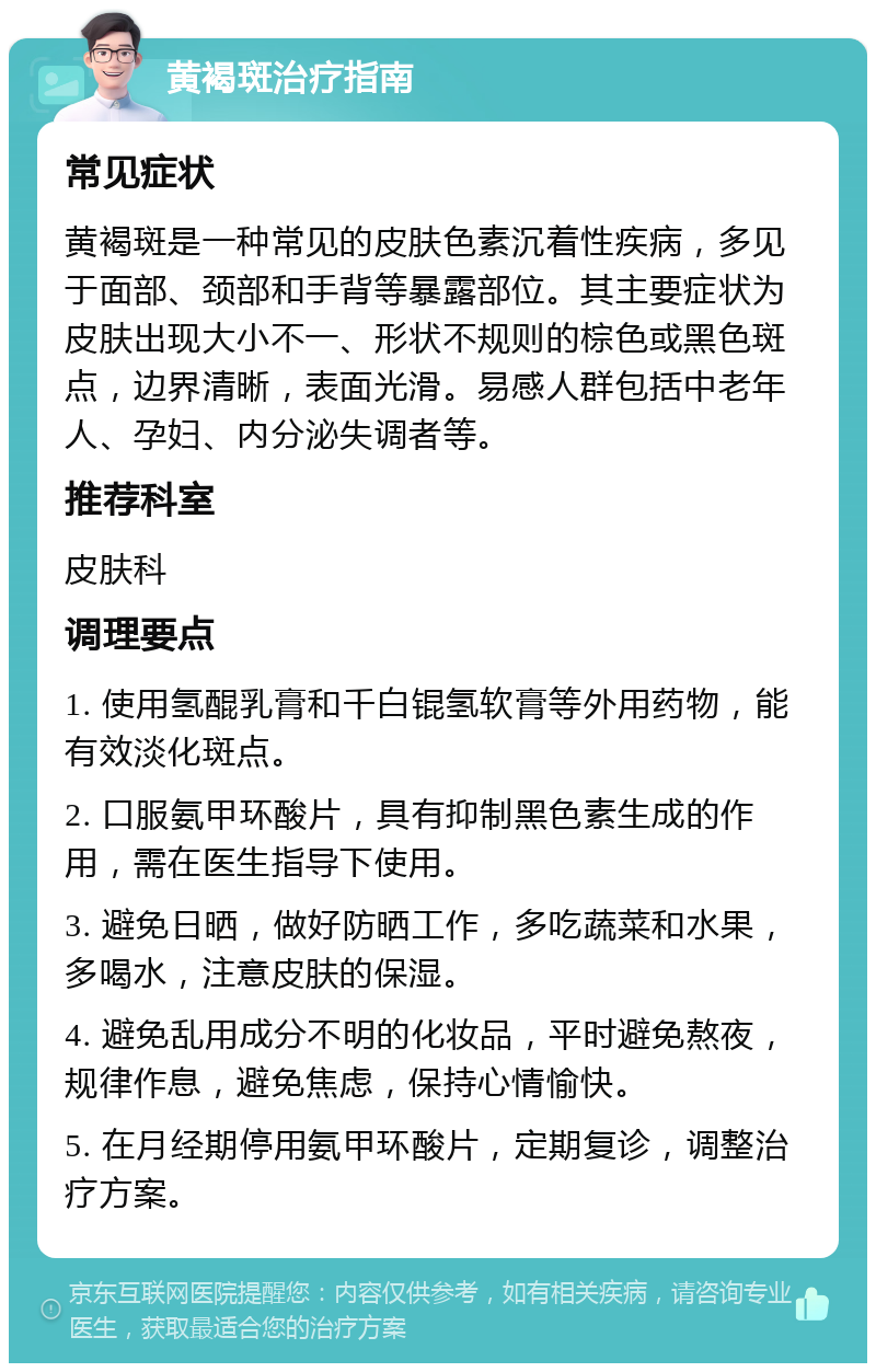 黄褐斑治疗指南 常见症状 黄褐斑是一种常见的皮肤色素沉着性疾病，多见于面部、颈部和手背等暴露部位。其主要症状为皮肤出现大小不一、形状不规则的棕色或黑色斑点，边界清晰，表面光滑。易感人群包括中老年人、孕妇、内分泌失调者等。 推荐科室 皮肤科 调理要点 1. 使用氢醌乳膏和千白锟氢软膏等外用药物，能有效淡化斑点。 2. 口服氨甲环酸片，具有抑制黑色素生成的作用，需在医生指导下使用。 3. 避免日晒，做好防晒工作，多吃蔬菜和水果，多喝水，注意皮肤的保湿。 4. 避免乱用成分不明的化妆品，平时避免熬夜，规律作息，避免焦虑，保持心情愉快。 5. 在月经期停用氨甲环酸片，定期复诊，调整治疗方案。