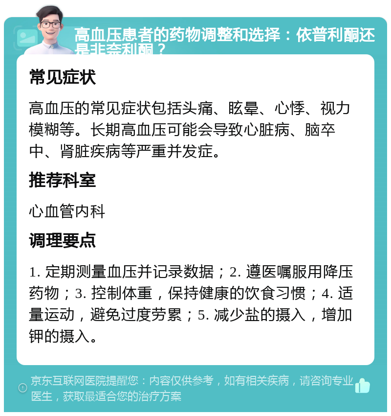 高血压患者的药物调整和选择：依普利酮还是非奈利酮？ 常见症状 高血压的常见症状包括头痛、眩晕、心悸、视力模糊等。长期高血压可能会导致心脏病、脑卒中、肾脏疾病等严重并发症。 推荐科室 心血管内科 调理要点 1. 定期测量血压并记录数据；2. 遵医嘱服用降压药物；3. 控制体重，保持健康的饮食习惯；4. 适量运动，避免过度劳累；5. 减少盐的摄入，增加钾的摄入。