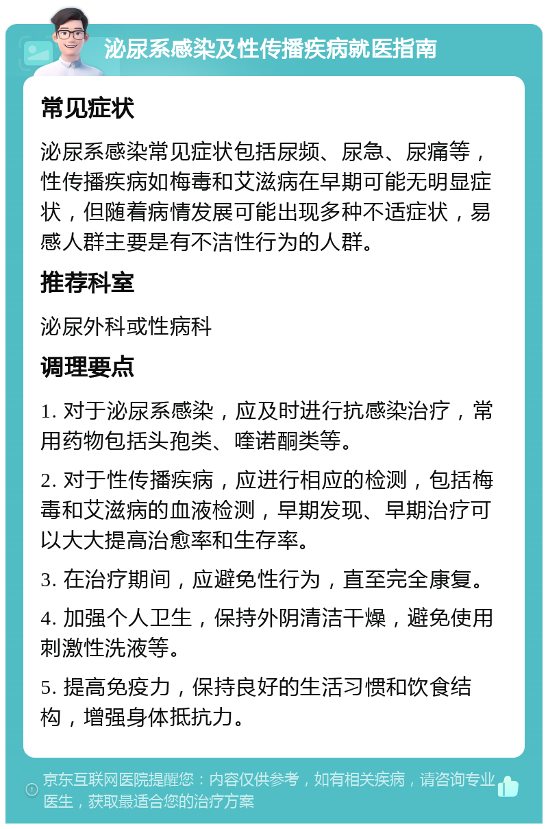 泌尿系感染及性传播疾病就医指南 常见症状 泌尿系感染常见症状包括尿频、尿急、尿痛等，性传播疾病如梅毒和艾滋病在早期可能无明显症状，但随着病情发展可能出现多种不适症状，易感人群主要是有不洁性行为的人群。 推荐科室 泌尿外科或性病科 调理要点 1. 对于泌尿系感染，应及时进行抗感染治疗，常用药物包括头孢类、喹诺酮类等。 2. 对于性传播疾病，应进行相应的检测，包括梅毒和艾滋病的血液检测，早期发现、早期治疗可以大大提高治愈率和生存率。 3. 在治疗期间，应避免性行为，直至完全康复。 4. 加强个人卫生，保持外阴清洁干燥，避免使用刺激性洗液等。 5. 提高免疫力，保持良好的生活习惯和饮食结构，增强身体抵抗力。