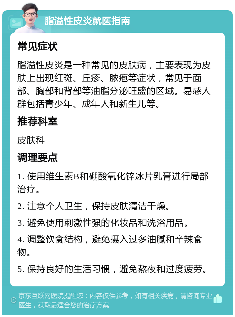 脂溢性皮炎就医指南 常见症状 脂溢性皮炎是一种常见的皮肤病，主要表现为皮肤上出现红斑、丘疹、脓疱等症状，常见于面部、胸部和背部等油脂分泌旺盛的区域。易感人群包括青少年、成年人和新生儿等。 推荐科室 皮肤科 调理要点 1. 使用维生素B和硼酸氧化锌冰片乳膏进行局部治疗。 2. 注意个人卫生，保持皮肤清洁干燥。 3. 避免使用刺激性强的化妆品和洗浴用品。 4. 调整饮食结构，避免摄入过多油腻和辛辣食物。 5. 保持良好的生活习惯，避免熬夜和过度疲劳。