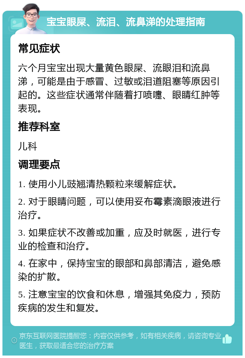 宝宝眼屎、流泪、流鼻涕的处理指南 常见症状 六个月宝宝出现大量黄色眼屎、流眼泪和流鼻涕，可能是由于感冒、过敏或泪道阻塞等原因引起的。这些症状通常伴随着打喷嚏、眼睛红肿等表现。 推荐科室 儿科 调理要点 1. 使用小儿豉翘清热颗粒来缓解症状。 2. 对于眼睛问题，可以使用妥布霉素滴眼液进行治疗。 3. 如果症状不改善或加重，应及时就医，进行专业的检查和治疗。 4. 在家中，保持宝宝的眼部和鼻部清洁，避免感染的扩散。 5. 注意宝宝的饮食和休息，增强其免疫力，预防疾病的发生和复发。